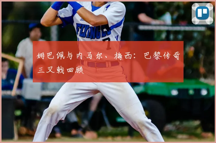姆巴佩与内马尔、梅西：巴黎传奇三叉戟回顾