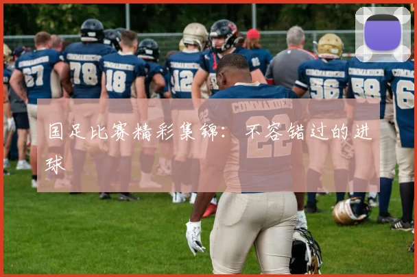 国足比赛精彩集锦：不容错过的进球