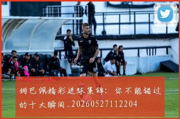 姆巴佩精彩进球集锦：你不能错过的十大瞬间_20260527112204