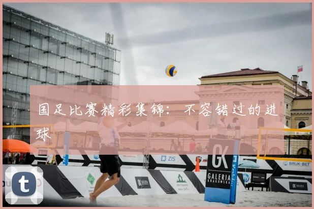 国足比赛精彩集锦:不容错过的进球