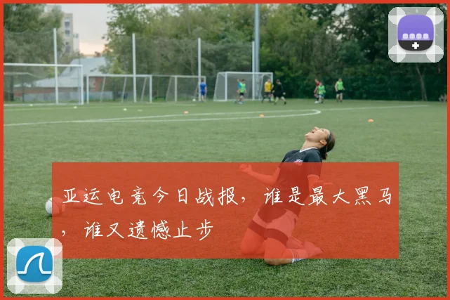 亚运电竞今日战报,谁是最大黑马,谁又遗憾止步